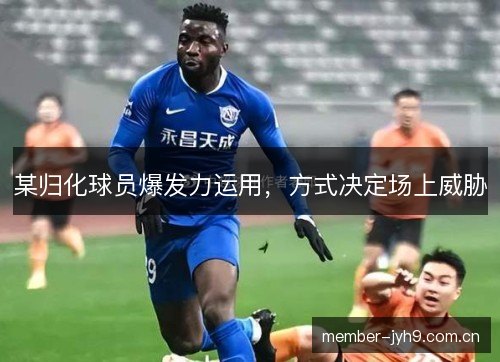 某归化球员爆发力运用，方式决定场上威胁